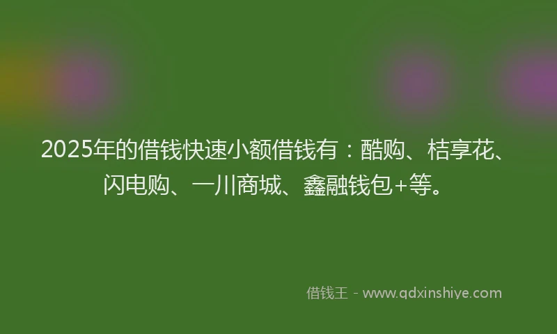 2025年的借钱快速小额借钱有：酷购、桔享花、闪电购、一川商城、鑫融钱包+等。