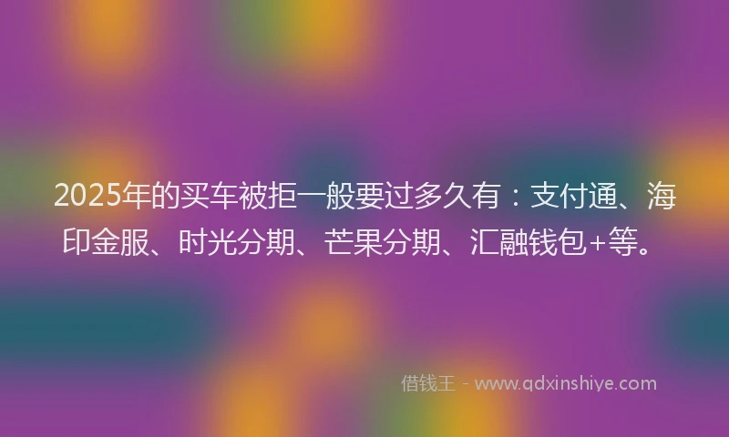2025年的买车被拒一般要过多久有：支付通、海印金服、时光分期、芒果分期、汇融钱包+等。