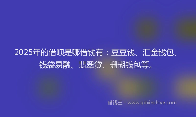 2025年的借呗是哪借钱有：豆豆钱、汇金钱包、钱袋易融、翡翠贷、珊瑚钱包等。