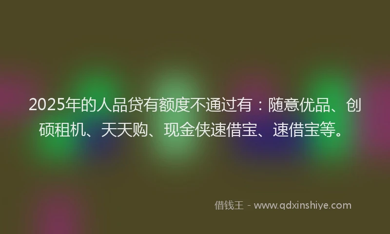 2025年的人品贷有额度不通过有：随意优品、创硕租机、天天购、现金侠速借宝、速借宝等。