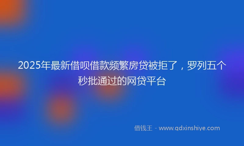 2025年最新借呗借款频繁房贷被拒了，罗列五个秒批通过的网贷平台