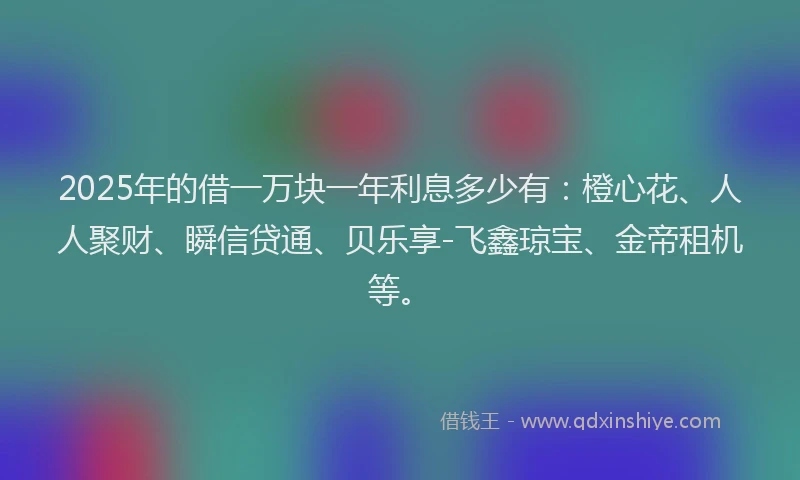 2025年的借一万块一年利息多少有：橙心花、人人聚财、瞬信贷通、贝乐享-飞鑫琼宝、金帝租机等。