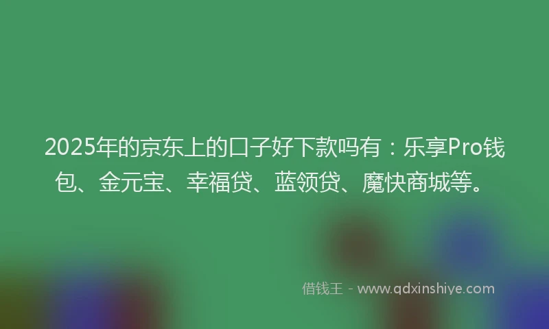 2025年的京东上的口子好下款吗有：乐享Pro钱包、金元宝、幸福贷、蓝领贷、魔快商城等。