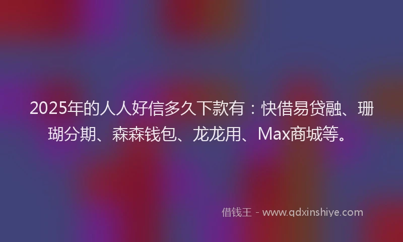 2025年的人人好信多久下款有：快借易贷融、珊瑚分期、森森钱包、龙龙用、Max商城等。