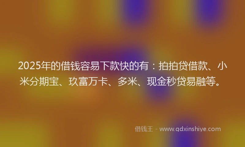 2025年的借钱容易下款快的有：拍拍贷借款、小米分期宝、玖富万卡、多米、现金秒贷易融等。
