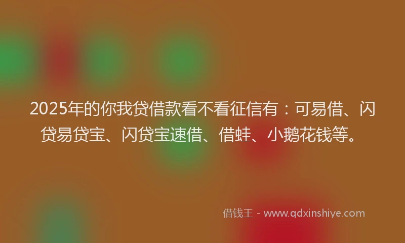 2025年的你我贷借款看不看征信有：可易借、闪贷易贷宝、闪贷宝速借、借蛙、小鹅花钱等。