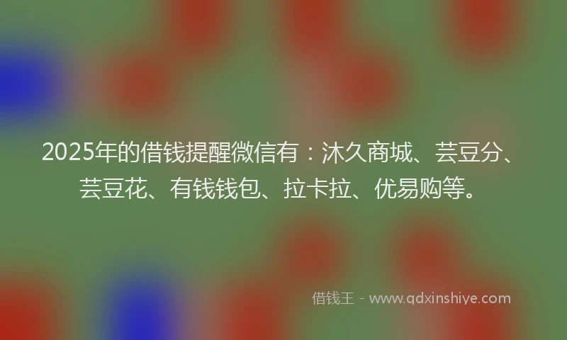 2025年的借钱提醒微信有：沐久商城、芸豆分、芸豆花、有钱钱包、拉卡拉、优易购等。