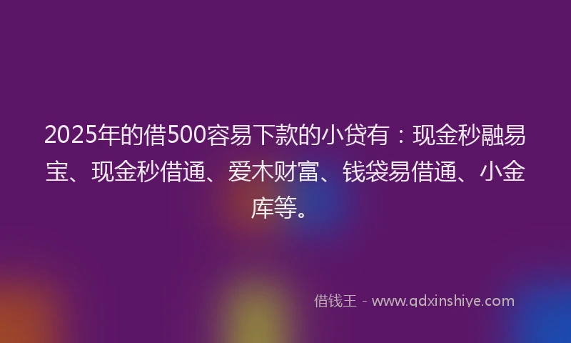 2025年的借500容易下款的小贷有：现金秒融易宝、现金秒借通、爱木财富、钱袋易借通、小金库等。