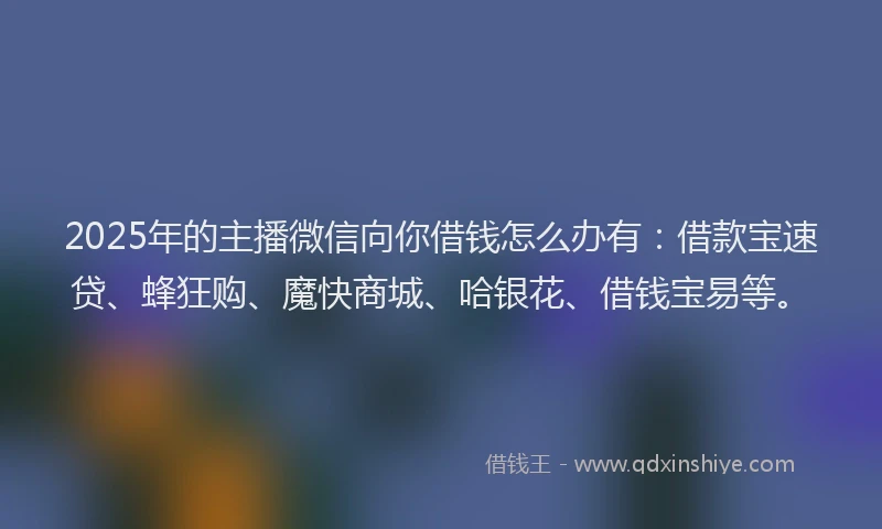 2025年的主播微信向你借钱怎么办有：借款宝速贷、蜂狂购、魔快商城、哈银花、借钱宝易等。