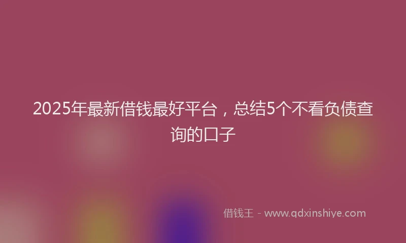 2025年最新借钱最好平台，总结5个不看负债查询的口子