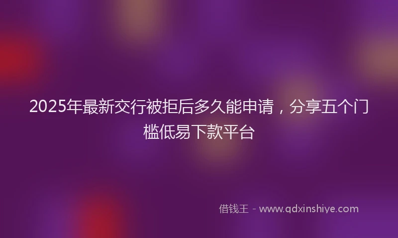 2025年最新交行被拒后多久能申请，分享五个门槛低易下款平台