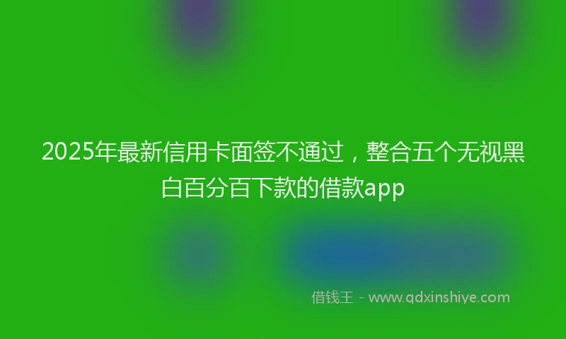 2025年最新信用卡面签不通过，整合五个无视黑白百分百下款的借款app