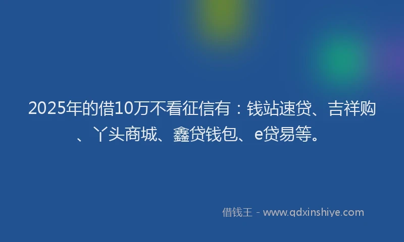 2025年的借10万不看征信有：钱站速贷、吉祥购、丫头商城、鑫贷钱包、e贷易等。