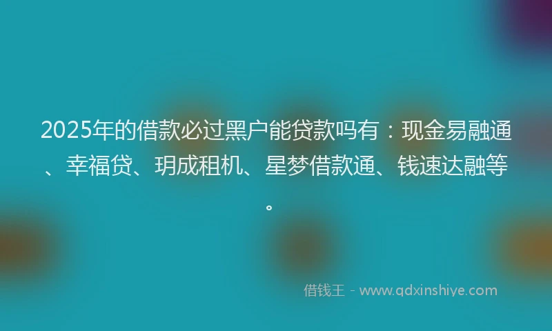 2025年的借款必过黑户能贷款吗有：现金易融通、幸福贷、玥成租机、星梦借款通、钱速达融等。