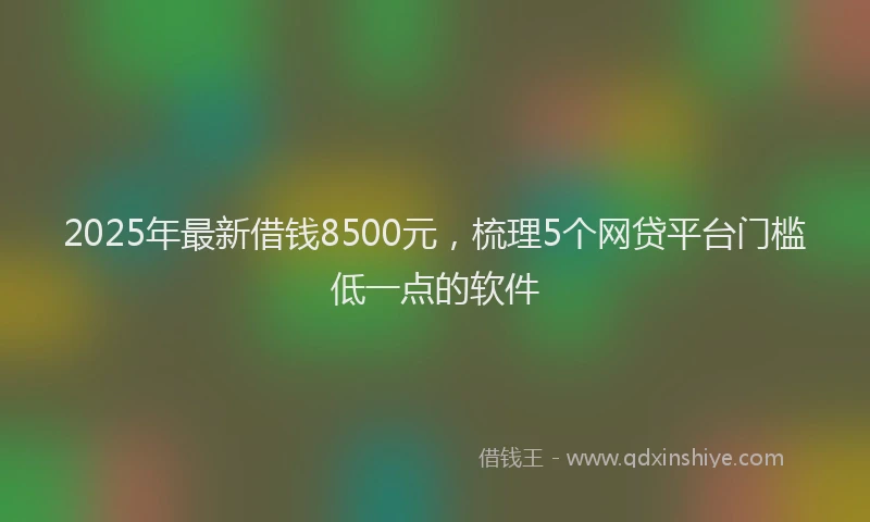 2025年最新借钱8500元，梳理5个网贷平台门槛低一点的软件