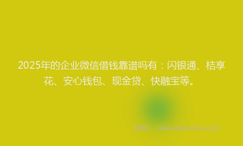2025年的企业微信借钱靠谱吗有：闪银通、桔享花、安心钱包、现金贷、快融宝等。