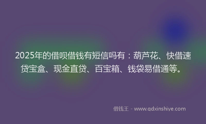 2025年的借呗借钱有短信吗有：葫芦花、快借速贷宝盒、现金直贷、百宝箱、钱袋易借通等。
