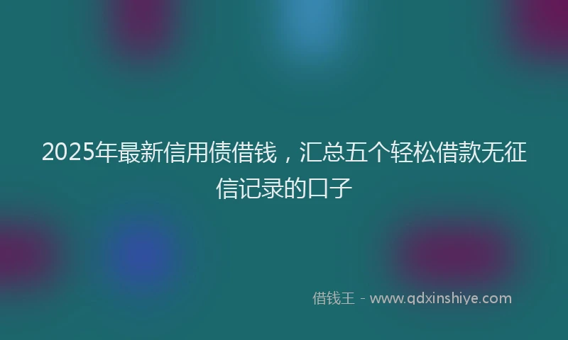 2025年最新信用债借钱，汇总五个轻松借款无征信记录的口子