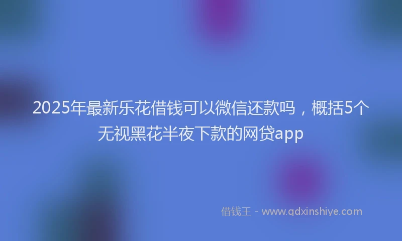 2025年最新乐花借钱可以微信还款吗，概括5个无视黑花半夜下款的网贷app