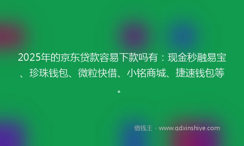2025年的京东贷款容易下款吗有：现金秒融易宝、珍珠钱包、微粒快借、小铭商城、捷速钱包等。