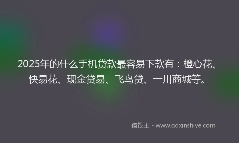 2025年的什么手机贷款最容易下款有：橙心花、快易花、现金贷易、飞鸟贷、一川商城等。