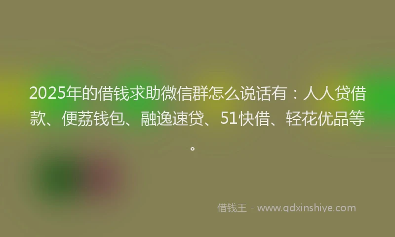 2025年的借钱求助微信群怎么说话有：人人贷借款、便荔钱包、融逸速贷、51快借、轻花优品等。