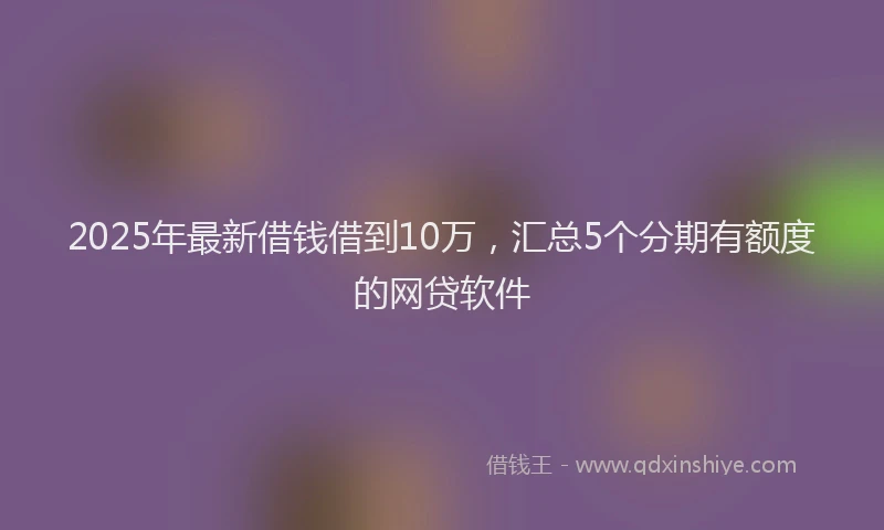 2025年最新借钱借到10万，汇总5个分期有额度的网贷软件