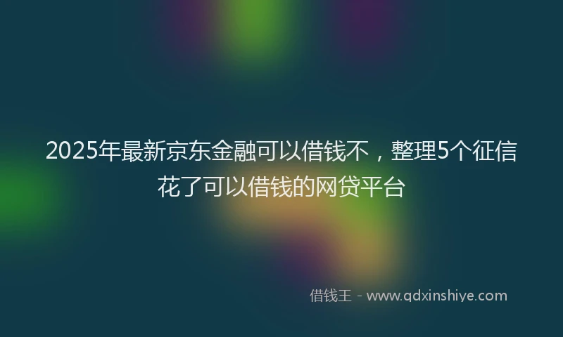2025年最新京东金融可以借钱不，整理5个征信花了可以借钱的网贷平台