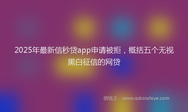 2025年最新信秒贷app申请被拒，概括五个无视黑白征信的网贷