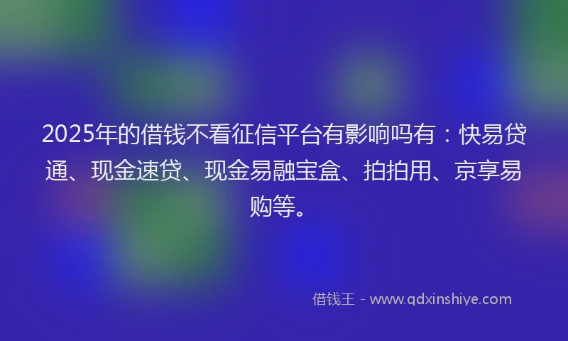 2025年的借钱不看征信平台有影响吗有：快易贷通、现金速贷、现金易融宝盒、拍拍用、京享易购等。