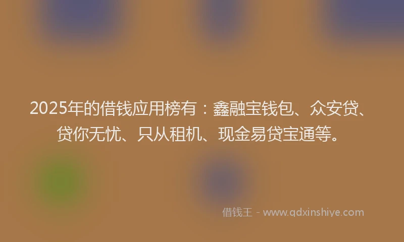 2025年的借钱应用榜有：鑫融宝钱包、众安贷、贷你无忧、只从租机、现金易贷宝通等。