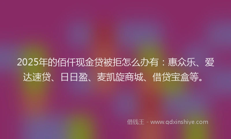 2025年的佰仟现金贷被拒怎么办有：惠众乐、爱达速贷、日日盈、麦凯旋商城、借贷宝盒等。