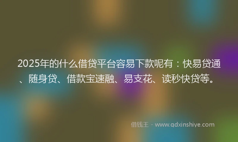 2025年的什么借贷平台容易下款呢有：快易贷通、随身贷、借款宝速融、易支花、读秒快贷等。