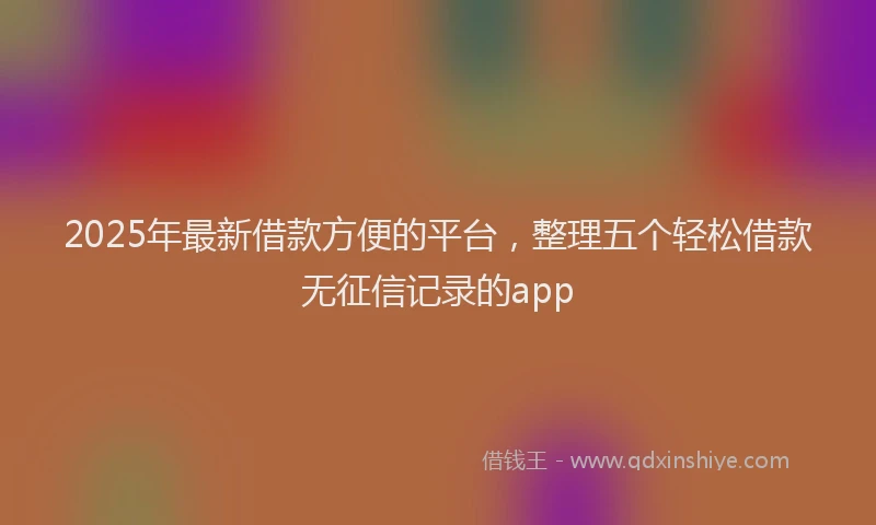 2025年最新借款方便的平台，整理五个轻松借款无征信记录的app