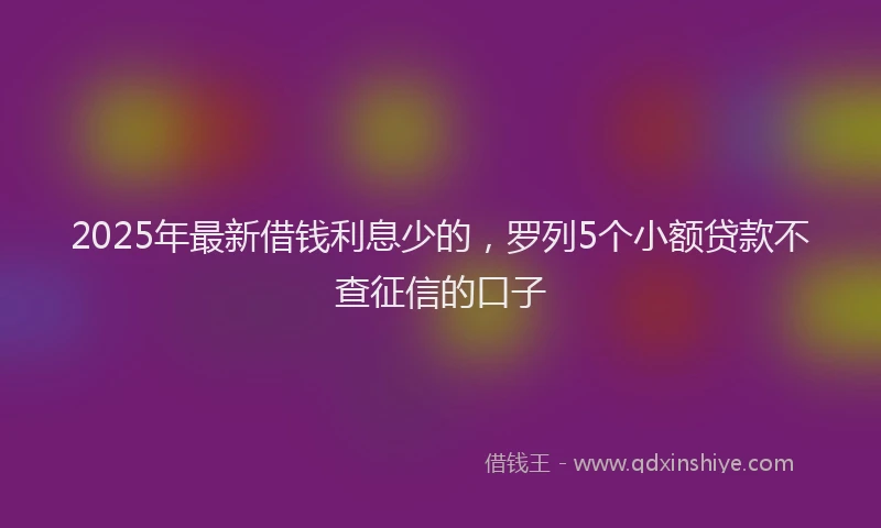 2025年最新借钱利息少的，罗列5个小额贷款不查征信的口子