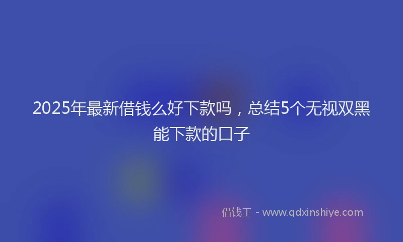 2025年最新借钱么好下款吗，总结5个无视双黑能下款的口子