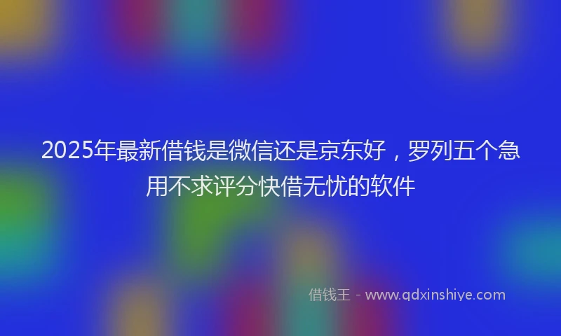 2025年最新借钱是微信还是京东好，罗列五个急用不求评分快借无忧的软件