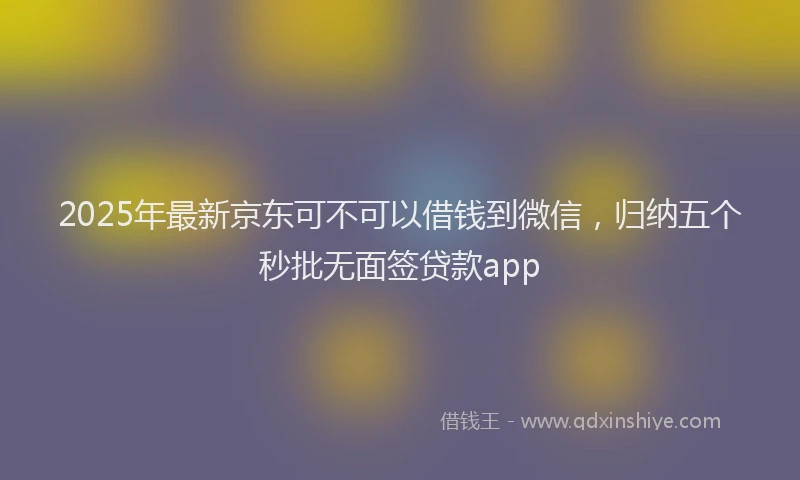 2025年最新京东可不可以借钱到微信，归纳五个秒批无面签贷款app