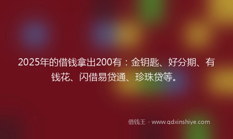 2025年的借钱拿出200有：金钥匙、好分期、有钱花、闪借易贷通、珍珠贷等。