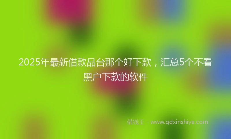 2025年最新借款品台那个好下款，汇总5个不看黑户下款的软件