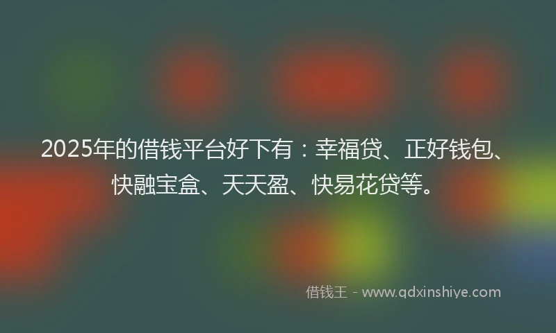 2025年的借钱平台好下有：幸福贷、正好钱包、快融宝盒、天天盈、快易花贷等。