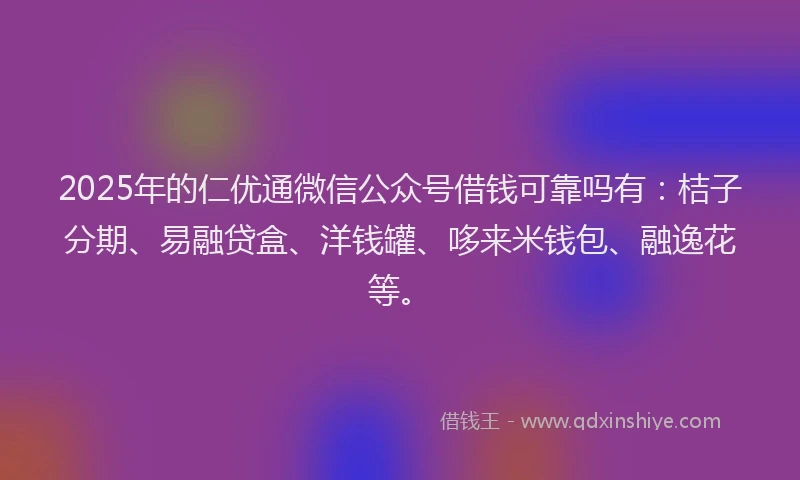 2025年的仁优通微信公众号借钱可靠吗有：桔子分期、易融贷盒、洋钱罐、哆来米钱包、融逸花等。