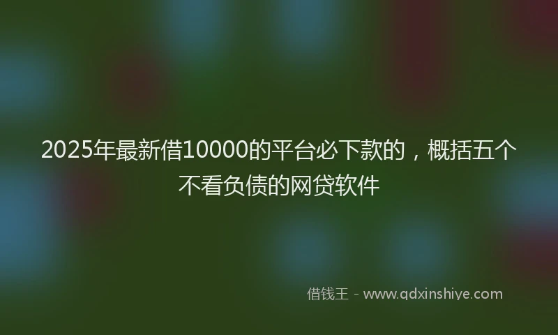 2025年最新借10000的平台必下款的，概括五个不看负债的网贷软件