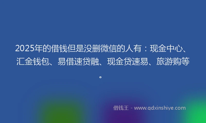 2025年的借钱但是没删微信的人有：现金中心、汇金钱包、易借速贷融、现金贷速易、旅游购等。
