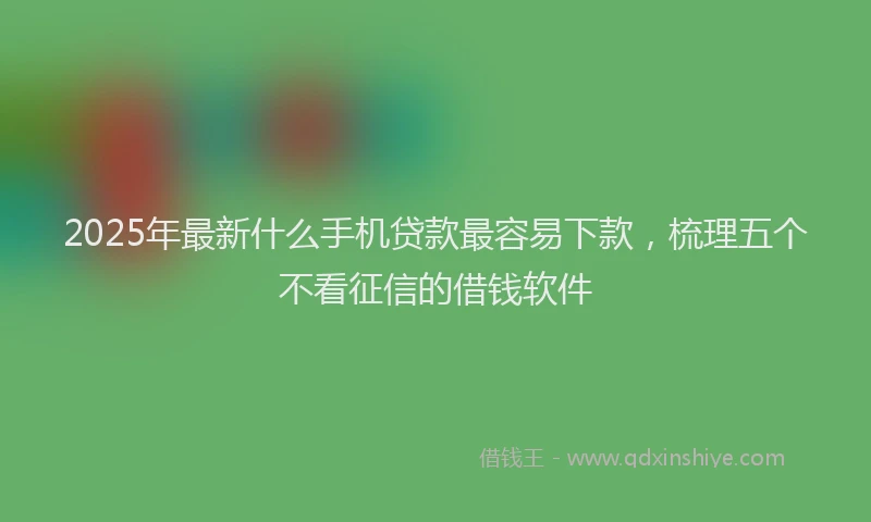 2025年最新什么手机贷款最容易下款，梳理五个不看征信的借钱软件