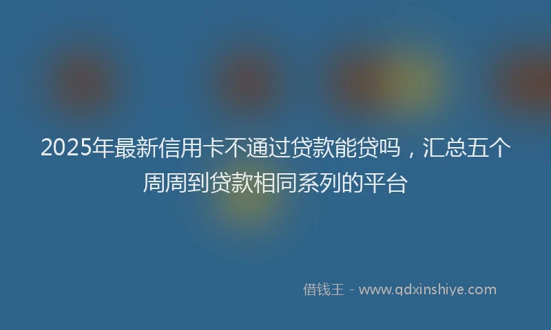 2025年最新信用卡不通过贷款能贷吗，汇总五个周周到贷款相同系列的平台