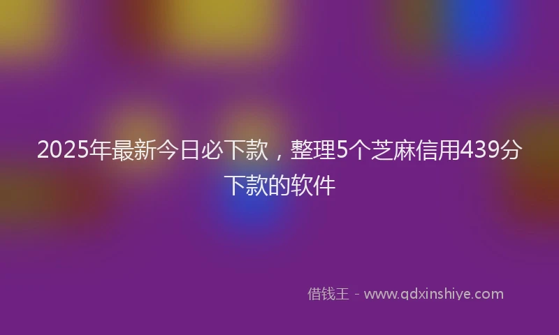 2025年最新今日必下款，整理5个芝麻信用439分下款的软件