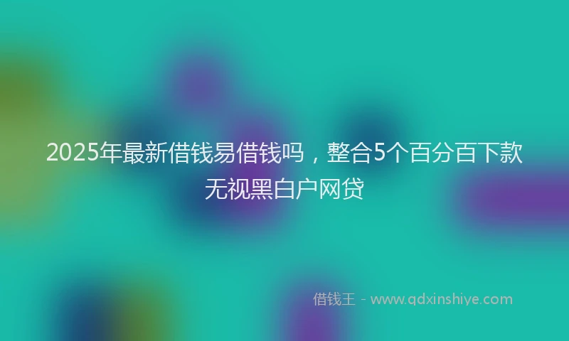 2025年最新借钱易借钱吗，整合5个百分百下款无视黑白户网贷