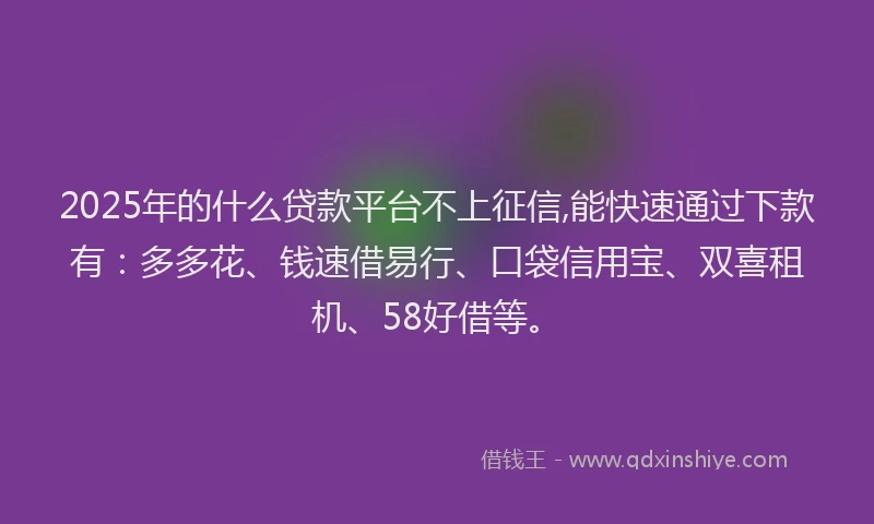 2025年的什么贷款平台不上征信,能快速通过下款有：多多花、钱速借易行、口袋信用宝、双喜租机、58好借等。
