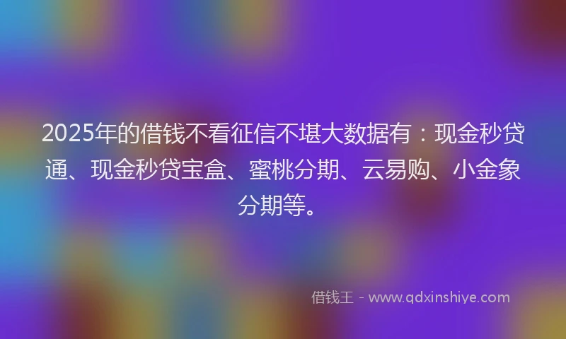2025年的借钱不看征信不堪大数据有：现金秒贷通、现金秒贷宝盒、蜜桃分期、云易购、小金象分期等。